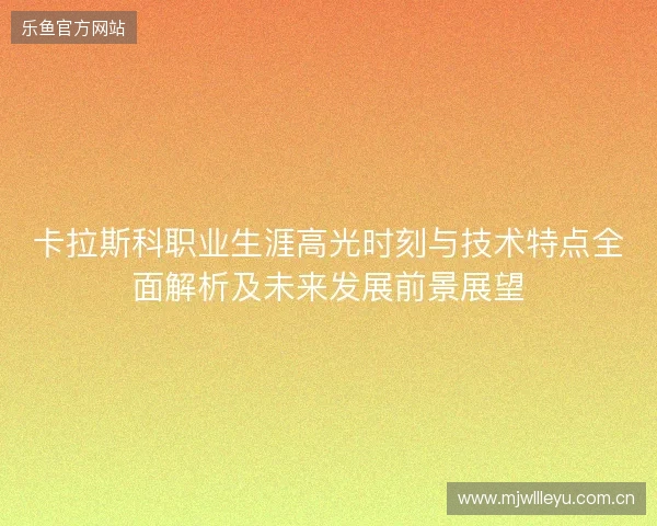 卡拉斯科职业生涯高光时刻与技术特点全面解析及未来发展前景展望