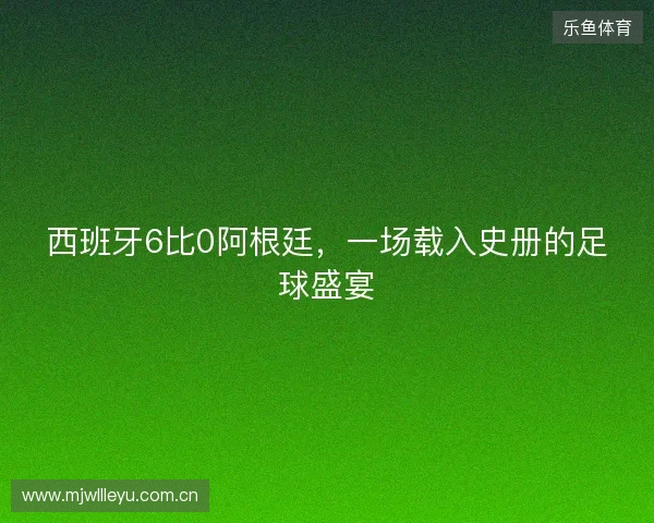 西班牙6比0阿根廷,一场载入史册的足球盛宴 西班牙6比0阿根廷,一场载入史册的足球盛宴